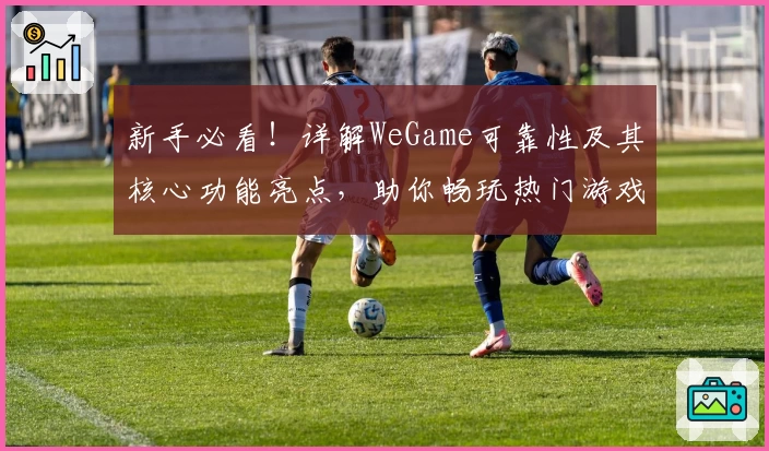 新手必看！详解WeGame可靠性及其核心功能亮点，助你畅玩热门游戏平台