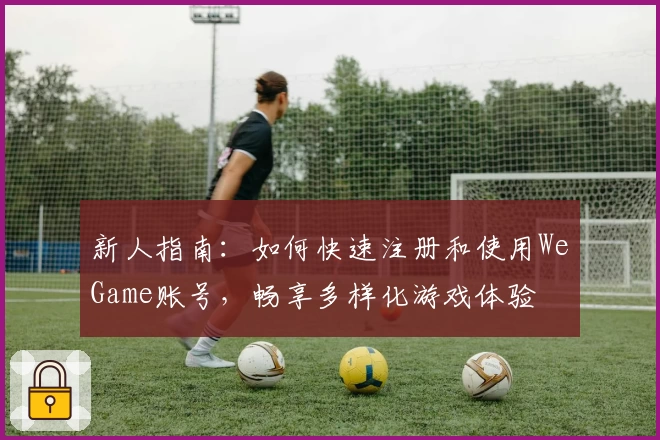 新人指南：如何快速注册和使用WeGame账号，畅享多样化游戏体验