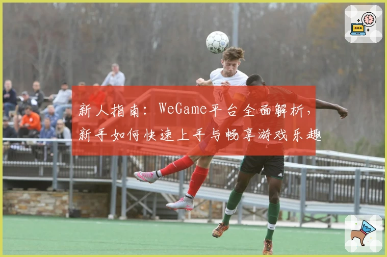 新人指南：WeGame平台全面解析，新手如何快速上手与畅享游戏乐趣