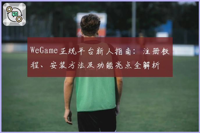 WeGame正规平台新人指南：注册教程、安装方法及功能亮点全解析