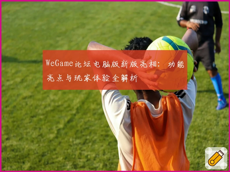 WeGame论坛电脑版新版亮相:功能亮点与玩家体验全解析