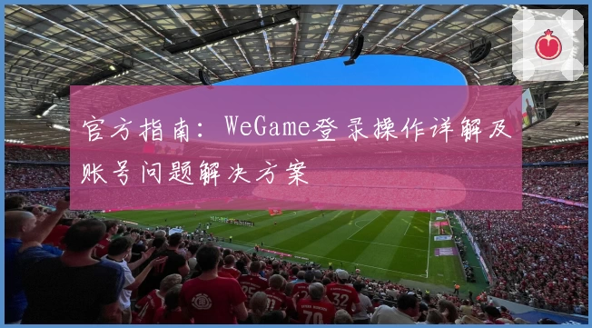 官方指南：WeGame登录操作详解及账号问题解决方案