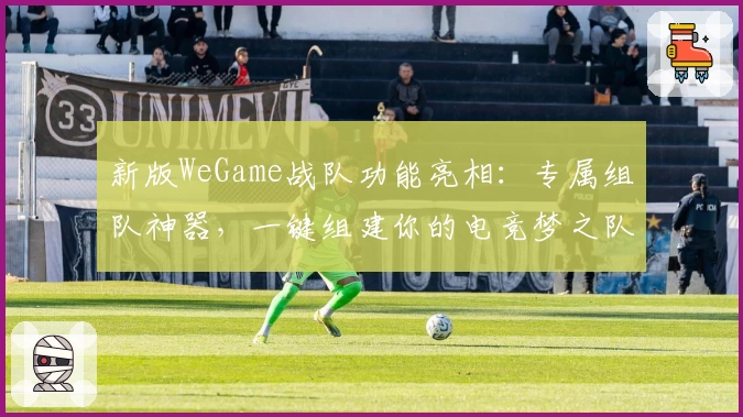新版WeGame战队功能亮相：专属组队神器，一键组建你的电竞梦之队