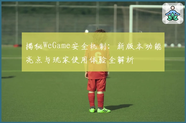 揭秘WeGame安全机制:新版本功能亮点与玩家使用体验全解析