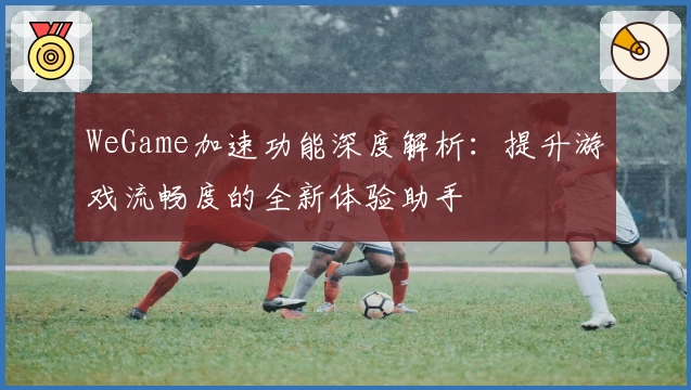 WeGame加速功能深度解析：提升游戏流畅度的全新体验助手