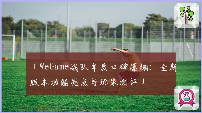 「WeGame战队年度口碑爆棚：全新版本功能亮点与玩家测评」