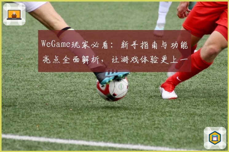 WeGame玩家必看：新手指南与功能亮点全面解析，让游戏体验更上一层楼