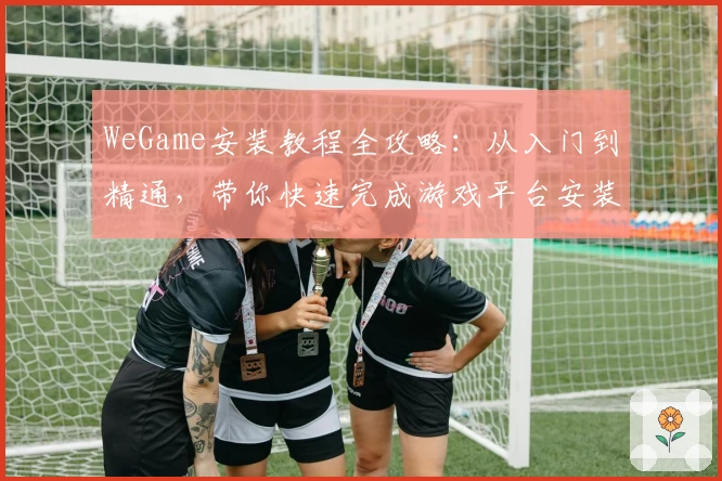 WeGame安装教程全攻略：从入门到精通，带你快速完成游戏平台安装