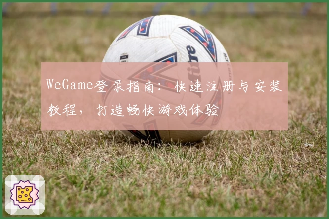 WeGame登录指南：快速注册与安装教程，打造畅快游戏体验