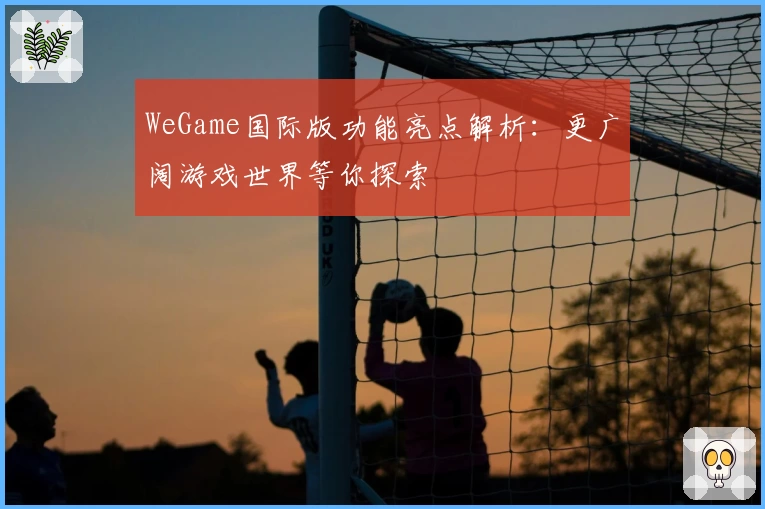 WeGame国际版功能亮点解析:更广阔游戏世界等你探索