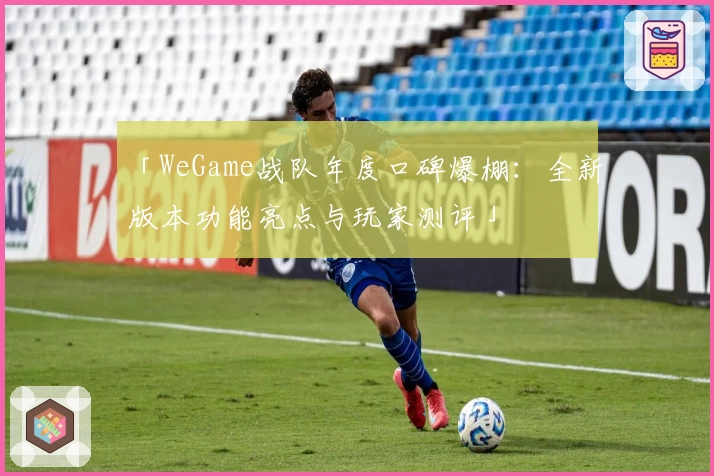 「WeGame战队年度口碑爆棚：全新版本功能亮点与玩家测评」