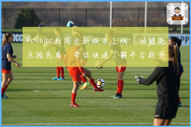 WeGame新闻全新版本上线：功能亮点抢先看，带你快速了解平台新升级