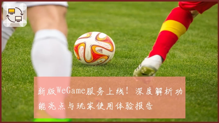 新版WeGame服务上线!深度解析功能亮点与玩家使用体验报告