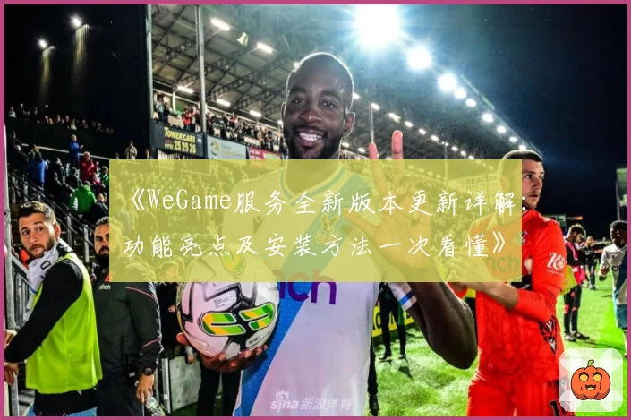 《WeGame服务全新版本更新详解：功能亮点及安装方法一次看懂》