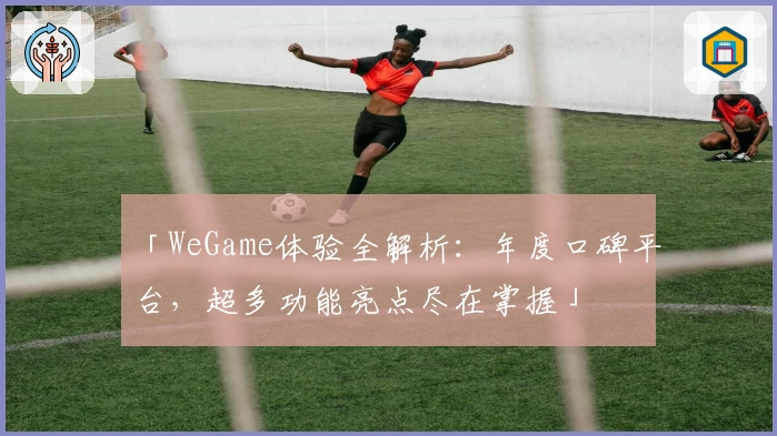 「WeGame体验全解析：年度口碑平台，超多功能亮点尽在掌握」