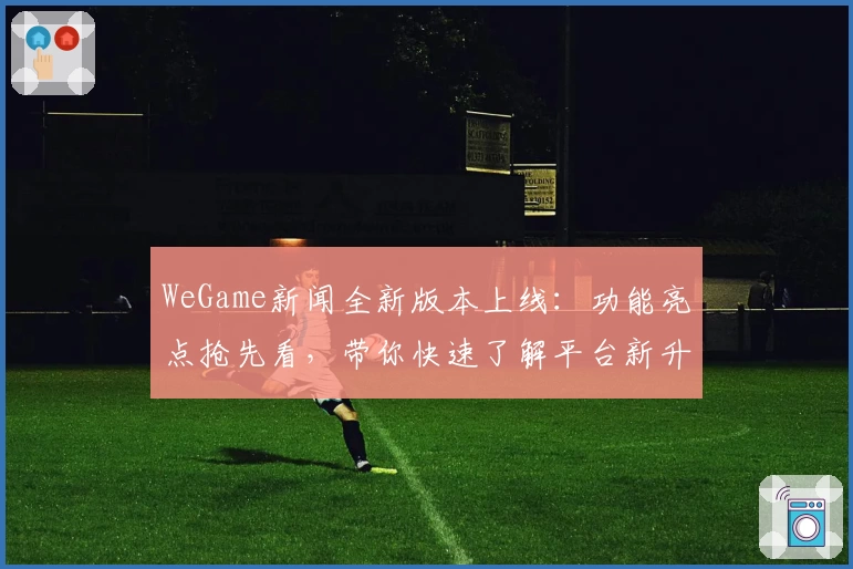 WeGame新闻全新版本上线：功能亮点抢先看，带你快速了解平台新升级
