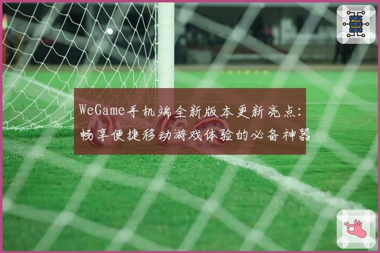WeGame手机端全新版本更新亮点：畅享便捷移动游戏体验的必备神器