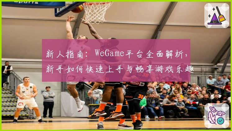 新人指南：WeGame平台全面解析，新手如何快速上手与畅享游戏乐趣