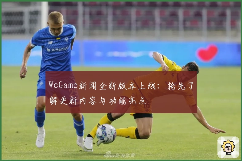 WeGame新闻全新版本上线:抢先了解更新内容与功能亮点