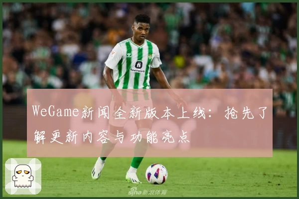 WeGame新闻全新版本上线:抢先了解更新内容与功能亮点