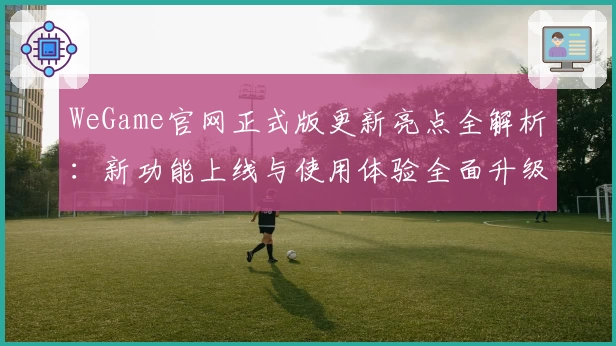 WeGame官网正式版更新亮点全解析：新功能上线与使用体验全面升级