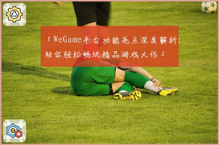 「WeGame平台功能亮点深度解析：助你轻松畅玩精品游戏大作」