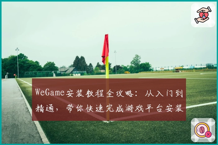 WeGame安装教程全攻略：从入门到精通，带你快速完成游戏平台安装