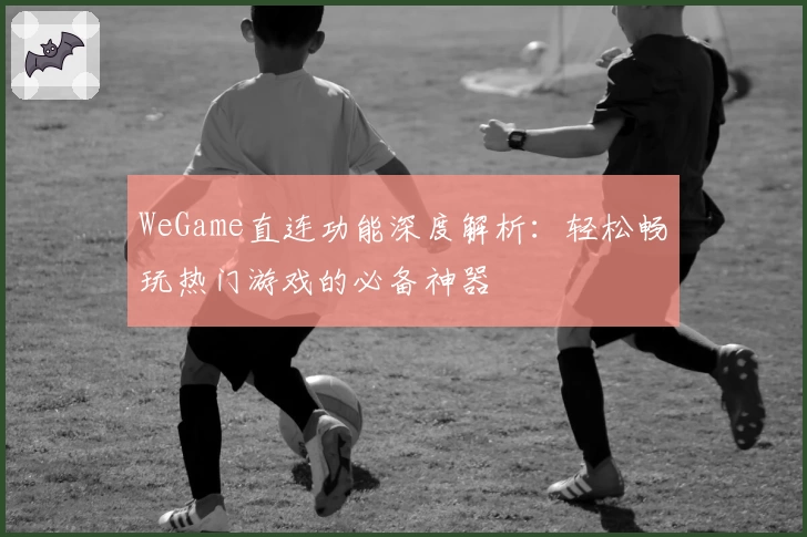 WeGame直连功能深度解析:轻松畅玩热门游戏的必备神器