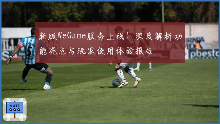 新版WeGame服务上线!深度解析功能亮点与玩家使用体验报告
