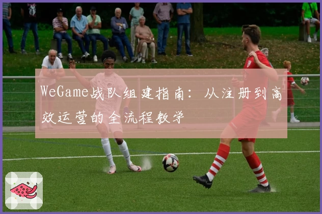 WeGame战队组建指南：从注册到高效运营的全流程教学