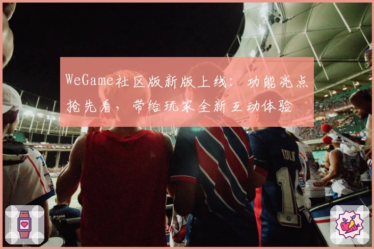 WeGame社区版新版上线:功能亮点抢先看,带给玩家全新互动体验